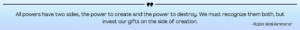 Light blue gradient rectangle with a black horizontal line at the top with quotation marks breaking the line in the center. Below the line, black text reads "All powers have two sides, the power to create and the power to destroy. We must recognize them both, but invest our gifts on the side of creation." - Robin Wall Kimmerer